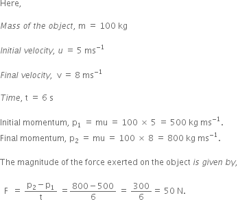 Here comma space

M a s s space o f space t h e space o b j e c t comma space straight m space equals space 100 space kg

I n i t i a l space v e l o c i t y comma space u space equals space 5 space ms to the power of negative 1 end exponent

F i n a l space v e l o c i t y comma space space straight v space equals space 8 space ms to the power of negative 1 end exponent

T i m e comma space straight t space equals space 6 space straight s

Initial space momentum comma space straight p subscript 1 space equals space mu space equals space 100 space cross times space 5 space equals space 500 space kg space ms to the power of negative 1 end exponent. space
Final space momentum comma space straight p subscript 2 space equals space mu space equals space 100 space cross times space 8 space equals space 800 space kg space ms to the power of negative 1 end exponent. space

The space magnitude space of space the space force space exerted space on space the space object space i s space g i v e n space b y comma

space space straight F space space equals space fraction numerator straight p subscript 2 minus straight p subscript 1 over denominator straight t end fraction space equals fraction numerator 800 minus 500 over denominator 6 end fraction space equals space 300 over 6 equals space 50 space straight N. space
