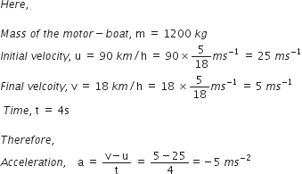 H e r e comma space

M a s s space o f space t h e space m o t o r minus b o a t comma space straight m space equals space 1200 space k g
I n i t i a l space v e l o c i t y comma space straight u space equals space 90 space k m divided by straight h space equals space 90 cross times 5 over 18 m s to the power of negative 1 end exponent space equals space 25 space m s to the power of negative 1 end exponent
F i n a l space v e l c o i t y comma space straight v space equals space 18 space k m divided by straight h space equals space 18 space cross times 5 over 18 m s to the power of negative 1 end exponent space equals space 5 space m s to the power of negative 1 end exponent
space T i m e comma space straight t space equals space 4 straight s

T h e r e f o r e comma space
A c c e l e r a t i o n comma space space space space straight a space equals space fraction numerator straight v minus straight u over denominator straight t end fraction space equals space fraction numerator 5 minus 25 over denominator 4 end fraction equals negative 5 space m s to the power of negative 2 end exponent
