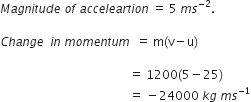 M a g n i t u d e space o f space a c c e l e a r t i o n space equals space 5 space m s to the power of negative 2 end exponent.

C h a n g e space space i n space m o m e n t u m space space equals space straight m left parenthesis straight v minus straight u right parenthesis

space space space space space space space space space space space space space space space space space space space space space space space space space space space space space space space space space space space space space space space space space space space equals space 1200 left parenthesis 5 minus 25 right parenthesis
space space space space space space space space space space space space space space space space space space space space space space space space space space space space space space space space space space space space space space space space space space space equals space minus 24000 space k g space m s to the power of negative 1 end exponent
