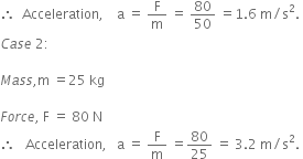 therefore space space Acceleration comma space space space space straight a space equals space straight F over straight m space equals space 80 over 50 space equals 1.6 space straight m divided by straight s squared.
C a s e space 2 colon space space

M a s s comma straight m space equals 25 space kg

F o r c e comma space straight F space equals space 80 space straight N
therefore space space space Acceleration comma space space space straight a space equals space straight F over straight m space equals 80 over 25 space equals space 3.2 space straight m divided by straight s squared. space