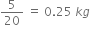 5 over 20 space equals space 0.25 space k g
