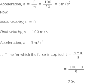 Acceleration comma space straight a space equals space straight F over straight m space equals space 100 over 20 space equals space 5 straight m divided by straight s squared
Now comma

I n i t i a l space v e l o c i t y comma space straight u space equals space 0

F i n a l space v e l o c i t y comma space straight v space equals space 100 space straight m divided by straight s

Acceleration comma space straight a space equals space 5 straight m divided by straight s squared

therefore space Time space for space which space the space force space is space applied comma space straight t space equals space fraction numerator straight v minus straight u over denominator straight a end fraction space space

space space space space space space space space space space space space space space space space space space space space space space space space space space space space space space space space space space space space space space space space space space space space space space space space space space space space space space space space space space space space space space space space space space space space space space equals space fraction numerator 100 minus 0 over denominator 5 end fraction space

space space space space space space space space space space space space space space space space space space space space space space space space space space space space space space space space space space space space space space space space space space space space space space space space space space space space space space space space space space space space space space space space space space space space space space equals space 20 straight s space space space space space space