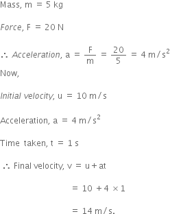 Mass comma space straight m space equals space 5 space kg

F o r c e comma space straight F space equals space 20 space straight N

therefore space A c c e l e r a t i o n comma space straight a space equals space straight F over straight m space equals space 20 over 5 space equals space 4 space straight m divided by straight s squared
Now comma

I n i t i a l space v e l o c i t y comma space straight u space equals space 10 space straight m divided by straight s

Acceleration comma space straight a space equals space 4 space straight m divided by straight s squared

Time space space taken comma space straight t space equals space 1 space straight s

space therefore space Final space velocity comma space straight v space equals space straight u plus at space

space space space space space space space space space space space space space space space space space space space space space space space space space space space space space space space space space space equals space 10 space plus 4 space cross times 1 space

space space space space space space space space space space space space space space space space space space space space space space space space space space space space space space space space space space equals space 14 space straight m divided by straight s.