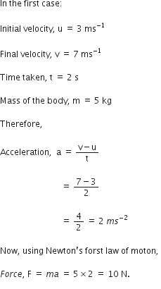 In space the space first space case colon space
Initial space velocity comma space straight u space equals space 3 space ms to the power of negative 1 end exponent
Final space velocity comma space straight v space equals space 7 space ms to the power of negative 1 end exponent
Time space taken comma space straight t space equals space 2 space straight s
Mass space of space the space body comma space straight m space equals space 5 space kg
Therefore comma space
Acceleration comma space space straight a space equals space fraction numerator straight v minus straight u over denominator straight t end fraction space
space space space space space space space space space space space space space space space space space space space space space space space space space space space space space equals space fraction numerator 7 minus 3 over denominator 2 end fraction space
space space space space space space space space space space space space space space space space space space space space space space space space space space space space space equals space 4 over 2 space equals space 2 space m s to the power of negative 2 end exponent
Now comma space using space Newton apostrophe straight s space forst space law space of space moton comma space
F o r c e comma space straight F space equals space m a space equals space 5 cross times 2 space equals space 10 space straight N. space