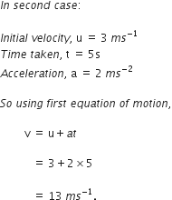 I n space s e c o n d space c a s e colon
I n i t i a l space v e l o c i t y comma space straight u space equals space 3 space m s to the power of negative 1 end exponent
T i m e space t a k e n comma space straight t space equals space 5 straight s
A c c e l e r a t i o n comma space straight a space equals space 2 space m s to the power of negative 2 end exponent
S o space u s i n g space f i r s t space e q u a t i o n space o f space m o t i o n comma
space space space space space space space space space straight v space equals space straight u plus a t space
space space space space space space space space space space space space equals space 3 plus 2 cross times 5 space
space space space space space space space space space space space space equals space 13 space m s to the power of negative 1 end exponent. space