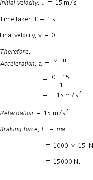 I n i t i a l space v e l o c i t y comma space straight u space equals space 15 space straight m divided by straight s

Time space taken comma space straight t space equals space 1 space straight s

Final space velocity comma space straight v space equals space 0

T h e r e f o r e comma space
A c c e l e r a t i o n comma space straight a space equals space fraction numerator straight v minus straight u over denominator straight t end fraction
space space space space space space space space space space space space space space space space space space space space space space space space space space space space equals space fraction numerator 0 minus 15 over denominator 1 end fraction space
space space space space space space space space space space space space space space space space space space space space space space space space space space space space equals space minus 15 space straight m divided by straight s squared

R e t a r d a t i o n space equals space 15 space straight m divided by straight s squared

B r a k i n g space f o r c e comma space F space space equals space m a space

space space space space space space space space space space space space space space space space space space space space space space space space space space space space space space equals space 1000 space cross times space 15 space space straight N

space space space space space space space space space space space space space space space space space space space space space space space space space space space space space space equals space 15000 space straight N.

