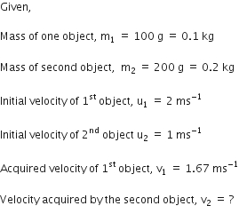 Given comma space

Mass space of space one space object comma space straight m subscript 1 space equals space 100 space straight g space equals space 0.1 space kg

Mass space of space second space object comma space space straight m subscript 2 space equals space 200 space straight g space equals space 0.2 space kg

Initial space velocity space of space 1 to the power of st space object comma space straight u subscript 1 space equals space 2 space ms to the power of negative 1 end exponent

Initial space velocity space of space 2 to the power of nd space object space straight u subscript 2 space equals space 1 space ms to the power of negative 1 end exponent

Acquired space velocity space of space 1 to the power of st space object comma space straight v subscript 1 space equals space 1.67 space ms to the power of negative 1 end exponent

Velocity space acquired space by space the space second space object comma space straight v subscript 2 space equals space ?