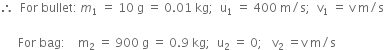 therefore space space For space bullet colon thin space m subscript 1 space equals space 10 space straight g space equals space 0.01 space kg semicolon space space straight u subscript 1 space equals space 400 space straight m divided by straight s semicolon space space straight v subscript 1 space equals space straight v space straight m divided by straight s

space space space space space space For space bag colon space space space space straight m subscript 2 space equals space 900 space straight g space equals space 0.9 space kg semicolon space space straight u subscript 2 space equals space 0 semicolon space space space straight v subscript 2 space equals straight v space straight m divided by straight s