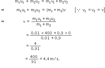 space space space space space space space space space space space space space space space space straight m subscript 1 straight u subscript 1 space plus space straight m subscript 2 straight u subscript 2 space equals space straight m subscript 1 straight v subscript 1 plus straight m subscript 2 straight v subscript 2

rightwards double arrow space space space space space space space space space space space space straight m subscript 1 straight u subscript 1 plus space straight m subscript 2 straight u subscript 2 space equals space left parenthesis straight m subscript 1 plus straight m subscript 2 right parenthesis straight v space space space space space space space space space space open square brackets because space space straight v subscript 1 space equals straight v subscript 2 space equals space straight v close square brackets

rightwards double arrow space space space space space space space space space space space space space space space space space space space straight v space equals space fraction numerator straight m subscript 1 straight u subscript 1 plus straight m subscript 2 straight u subscript 2 over denominator straight m subscript 1 plus straight m subscript 2 end fraction

space space space space space space space space space space space space space space space space space space space space space space space space space space space equals fraction numerator 0.01 space cross times 400 space plus 0.9 space cross times 0 over denominator 0.01 space plus 0.9 end fraction
space space space space space space space space space space space space space space space space space space space space space space space space space space space equals fraction numerator 4 over denominator 0.91 end fraction

space space space space space space space space space space space space space space space space space space space space space space space space space space equals 400 over 91 equals 4.4 space straight m divided by straight s.
