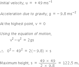 I n i t i a l space v e l o c i t y comma space straight u space equals space plus 49 space ms to the power of negative 1 end exponent

A c c e l e r a t i o n space d u e space t o space g r a v i t y comma space straight g space equals negative 9.8 space ms to the power of negative 2 end exponent

At space the space highest space point comma space straight v space equals space 0

U sin g space t h e space e q u a t i o n space o f space m o t i o n comma space
space space space space space space space space space space space straight v squared minus straight u squared space equals space 2 gs

therefore space space space 0 squared minus space 49 squared space equals space 2 left parenthesis negative 9.8 right parenthesis space cross times space straight s

Maximum space height comma space straight s space equals space fraction numerator 49 space cross times space 49 over denominator 2 space cross times space 9.8 end fraction space equals space 122.5 space straight m.