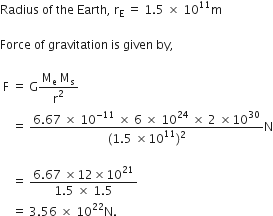 Radius space of space the space Earth comma space straight r subscript straight E space equals space 1.5 space cross times space 10 to the power of 11 straight m

Force space of space gravitation space is space given space by comma space

space straight F space equals space straight G fraction numerator straight M subscript straight e space straight M subscript straight s over denominator straight r squared end fraction
space space space space equals space fraction numerator 6.67 space cross times space 10 to the power of negative 11 end exponent space cross times space 6 space cross times space 10 to the power of 24 space cross times space 2 space cross times 10 to the power of 30 over denominator left parenthesis 1.5 space cross times 10 to the power of 11 right parenthesis squared end fraction straight N

space space space space equals space fraction numerator 6.67 space cross times 12 cross times 10 to the power of 21 over denominator 1.5 space cross times space 1.5 end fraction space
space space space space equals space 3.56 space cross times space 10 to the power of 22 straight N.