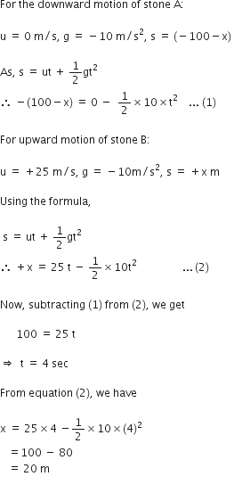 For space the space downward space motion space of space stone space straight A colon

straight u space equals space 0 space straight m divided by straight s comma space straight g space equals space minus 10 space straight m divided by straight s squared comma space straight s space equals space left parenthesis negative 100 minus straight x right parenthesis space

As comma space straight s space equals space ut space plus space 1 half gt squared
therefore space minus left parenthesis 100 minus straight x right parenthesis space equals space 0 space minus space space 1 half cross times 10 cross times straight t squared space space space space... space left parenthesis 1 right parenthesis

For space upward space motion space of space stone space straight B colon

straight u space equals space plus 25 space straight m divided by straight s comma space straight g space equals space minus 10 straight m divided by straight s squared comma space straight s space equals space plus straight x space straight m

Using space the space formula comma space

space straight s space equals space ut space plus space 1 half gt squared
therefore space plus straight x space equals space 25 space straight t space minus space 1 half cross times 10 straight t squared space space space space space space space space space space space space space space space space space... thin space left parenthesis 2 right parenthesis

Now comma space subtracting space left parenthesis 1 right parenthesis space from space left parenthesis 2 right parenthesis comma space we space get

space space space space space space 100 space equals space 25 space straight t

rightwards double arrow space space straight t space equals space 4 space sec

From space equation space left parenthesis 2 right parenthesis comma space we space have

straight x space equals space 25 cross times 4 space minus 1 half cross times 10 cross times left parenthesis 4 right parenthesis squared
space space space equals 100 space minus space 80
space space space equals space 20 space straight m

