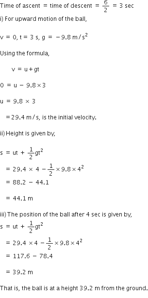 Time space of space ascent space equals space time space of space descent space equals space 6 over 2 space equals space 3 space sec space
straight i right parenthesis space For space upward space motion space of space the space ball comma
space
straight v space equals space 0 comma space straight t equals space 3 space straight s comma space straight g space equals space minus 9.8 space straight m divided by straight s squared

Using space the space formula comma space

space space space space space space space space straight v space equals space straight u plus gt

0 space equals space straight u space minus space 9.8 cross times 3

straight u space equals space 9.8 space cross times space 3

space space space equals 29.4 space straight m divided by straight s comma space is space the space initial space velocity.

ii right parenthesis thin space Height space is space given space by comma space

straight s space equals space ut space plus space 1 half gt squared space
space space space equals space 29.4 space cross times space 4 space minus 1 half cross times 9.8 cross times 4 squared
space space space equals space 88.2 space minus space 44.1

space space space equals space 44.1 space straight m

iii right parenthesis thin space The space position space of space the space ball space after space 4 space sec space is space given space by comma space
straight s space equals space ut space plus space 1 half gt squared space
space space space equals space 29.4 space cross times 4 space minus 1 half cross times 9.8 cross times 4 squared space
space space space equals space 117.6 space minus space 78.4

space space space equals space 39.2 space straight m

That space is comma space the space ball space is space at space straight a space height space 39.2 space straight m space from space the space ground.
