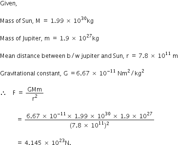 Given comma

Mass space of space Sun comma space straight M space equals space 1.99 space cross times space 10 to the power of 30 kg

Mass space of space Jupiter comma space straight m space equals space 1.9 space cross times space 10 to the power of 27 kg

Mean space distance space between space straight b divided by straight w space jupiter space and space Sun comma space straight r space equals space 7.8 space cross times space 10 to the power of 11 space straight m

Gravitational space constant comma space straight G space equals 6.67 space cross times space 10 to the power of negative 11 end exponent space Nm squared divided by kg squared

therefore space space space space straight F space equals space GMm over straight r squared

space space space space space space space space space space space equals space fraction numerator 6.67 space cross times space 10 to the power of negative 11 end exponent cross times space 1.99 space cross times space 10 to the power of 30 space cross times space 1.9 space cross times space 10 to the power of 27 over denominator left parenthesis 7.8 space cross times space 10 to the power of 11 right parenthesis squared end fraction

space space space space space space space space space space space equals space 4.145 space cross times space 10 to the power of 23 straight N.