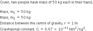 Given comma space two space people space have space mass space of space 50 space kg space each space in space their space hand.

Mass comma space straight m subscript 1 space equals space 50 space kg
Mass comma space straight m subscript 2 space equals space 50 space kg
Distance space between space the space centre space of space gravity comma space straight r space equals space 1 space straight m
Gravitaional space constant comma space straight G space equals space 6.67 space cross times space 10 to the power of negative 11 end exponent space Nm squared divided by kg squared.
