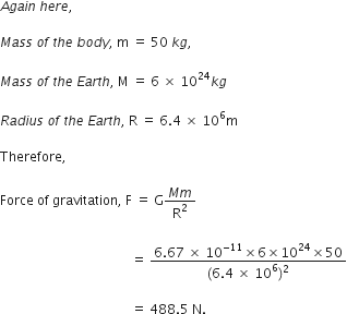A g a i n space h e r e comma space

M a s s space o f space t h e space b o d y comma space straight m space equals space 50 space k g comma

M a s s space o f space t h e space E a r t h comma space straight M space equals space 6 space cross times space 10 to the power of 24 k g

R a d i u s space o f space t h e space E a r t h comma space straight R space equals space 6.4 space cross times space 10 to the power of 6 straight m

Therefore comma space

Force space of space gravitation comma space straight F space equals space straight G fraction numerator M m over denominator straight R squared end fraction space

space space space space space space space space space space space space space space space space space space space space space space space space space space space space space space space space space space space space space space space space equals space fraction numerator 6.67 space cross times space 10 to the power of negative 11 end exponent cross times 6 cross times 10 to the power of 24 cross times 50 over denominator left parenthesis 6.4 space cross times space 10 to the power of 6 right parenthesis squared end fraction

space space space space space space space space space space space space space space space space space space space space space space space space space space space space space space space space space space space space space space space space equals space 488.5 space straight N. space