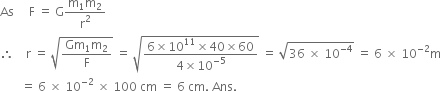 As space space space space space straight F space equals space straight G fraction numerator straight m subscript 1 straight m subscript 2 over denominator straight r squared end fraction
therefore space space space space straight r space equals space square root of fraction numerator Gm subscript 1 straight m subscript 2 over denominator straight F end fraction end root space equals space square root of fraction numerator 6 cross times 10 to the power of 11 cross times 40 cross times 60 over denominator 4 cross times 10 to the power of negative 5 end exponent end fraction end root space equals space square root of 36 space cross times space 10 to the power of negative 4 end exponent end root space equals space 6 space cross times space 10 to the power of negative 2 end exponent straight m
space space space space space space space equals space 6 space cross times space 10 to the power of negative 2 end exponent space cross times space 100 space cm space equals space 6 space cm. space Ans.