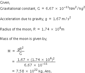 Given comma space
Gravitational space constant comma space straight G space equals space 6.67 space cross times space 10 to the power of negative 11 end exponent Nm squared divided by kg squared

Acceleration space due space to space gravity comma space straight g space equals space 1.67 space straight m divided by straight s squared

Radius space of space the space moon comma space straight R space equals space 1.74 space cross times space 10 to the power of 6 straight m

Mass space of space the space moon space is space given space by comma space

space space space space space space space space space straight M space equals space gR squared over straight G
space space space space space space space space space space space space space equals space fraction numerator 1.67 space cross times space left parenthesis 1.74 space cross times space 10 to the power of 6 right parenthesis squared over denominator 6.67 space cross times space 10 to the power of negative 11 end exponent end fraction space
space space space space space space space space space space space space space equals space 7.58 space cross times space 10 to the power of 22 space kg. space Ans.
