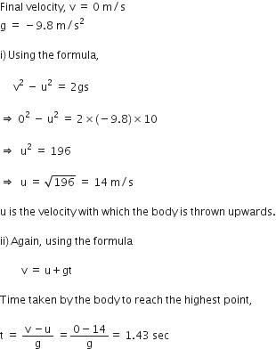 Final space velocity comma space straight v space equals space 0 space straight m divided by straight s
straight g space equals space minus 9.8 space straight m divided by straight s squared

straight i right parenthesis thin space Using space the space formula comma

space space space space space straight v squared space minus space straight u squared space equals space 2 gs space

rightwards double arrow space 0 squared space minus space straight u squared space equals space 2 cross times left parenthesis negative 9.8 right parenthesis cross times 10

rightwards double arrow space space straight u squared space equals space 196

rightwards double arrow space space straight u space equals space square root of 196 space equals space 14 space straight m divided by straight s

straight u space is space the space velocity space with space which space the space body space is space thrown space upwards.

ii right parenthesis thin space Again comma space using space the space formula

space space space space space space space space straight v space equals space straight u plus gt space

Time space taken space by space the space body space to space reach space the space highest space point comma

straight t space equals space fraction numerator straight v space minus straight u over denominator straight g end fraction space equals fraction numerator 0 minus 14 over denominator straight g end fraction equals space 1.43 space sec