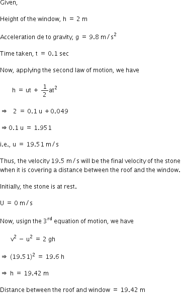 Given comma space

Height space of space the space window comma space straight h space equals space 2 space straight m

Acceleration space de space to space gravity comma space straight g space equals space 9.8 space straight m divided by straight s squared

Time space taken comma space straight t space equals space 0.1 space sec

Now comma space applying space the space second space law space of space motion comma space we space have

space space space space space space space space straight h space equals space ut space plus space 1 half at squared

rightwards double arrow space space space 2 space equals space 0.1 space straight u space plus 0.049

rightwards double arrow 0.1 space straight u space equals space 1.951 space

straight i. straight e. comma space straight u space equals space 19.51 space straight m divided by straight s

Thus comma space the space velocity space 19.5 space straight m divided by straight s space will space be space the space final space velocity space of space the space stone space
when space it space is space covering space straight a space distance space between space the space roof space and space the space window. space

Initially comma space the space stone space is space at space rest. space

straight U space equals space 0 space straight m divided by straight s

Now comma space usign space the space 3 to the power of rd space equation space of space motion comma space we space have

space space space space space space space straight v squared space minus space straight u squared space equals space 2 space gh

rightwards double arrow space left parenthesis 19.51 right parenthesis squared space equals space 19.6 space straight h space

rightwards double arrow space straight h space equals space 19.42 space straight m space

Distance space between space the space roof space and space window space equals space 19.42 space straight m
