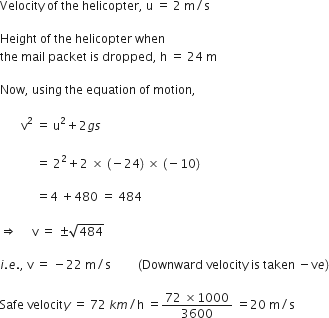 Velocity space of space the space helicopter comma space straight u space equals space 2 space straight m divided by straight s

Height space of space the space helicopter space when
the space mail space packet space is space dropped comma space straight h space equals space 24 space straight m

Now comma space using space the space equation space of space motion comma

space space space space space space space straight v squared space equals space straight u squared plus 2 g s
space
space space space space space space space space space space space space equals space 2 squared plus 2 space cross times space left parenthesis negative 24 right parenthesis space cross times space left parenthesis negative 10 right parenthesis

space space space space space space space space space space space space equals 4 space plus 480 space equals space 484

rightwards double arrow space space space space space straight v space equals space plus-or-minus square root of 484

i. e. comma space straight v space equals space minus 22 space straight m divided by straight s space space space space space space space space space left parenthesis Downward space velocity space is space taken space minus straight v e right parenthesis

Safe space velocit y space equals space 72 space k m divided by straight h space equals fraction numerator 72 space cross times 1000 over denominator 3600 end fraction space equals 20 space straight m divided by straight s