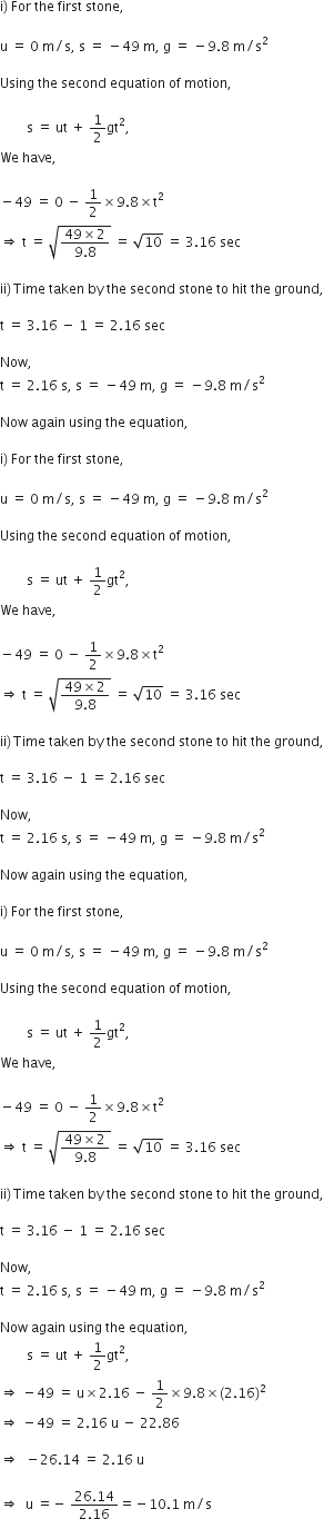 straight i right parenthesis space For space the space first space stone comma space

straight u space equals space 0 space straight m divided by straight s comma space straight s space equals space minus 49 space straight m comma space straight g space equals space minus 9.8 space straight m divided by straight s squared

Using space the space second space equation space of space motion comma space

space space space space space space space space straight s space equals space ut space plus space 1 half gt squared comma
We space have comma space

minus 49 space equals space 0 space minus space 1 half cross times 9.8 cross times straight t squared
rightwards double arrow space straight t space equals space square root of fraction numerator 49 cross times 2 over denominator 9.8 end fraction end root space equals space square root of 10 space equals space 3.16 space sec

ii right parenthesis thin space Time space taken space by space the space second space stone space to space hit space the space ground comma

straight t space equals space 3.16 space minus space 1 space equals space 2.16 space sec

Now comma space
straight t space equals space 2.16 space straight s comma space straight s space equals space minus 49 space straight m comma space straight g space equals space minus 9.8 space straight m divided by straight s squared

Now space again space using space the space equation comma space

straight i right parenthesis space For space the space first space stone comma space

straight u space equals space 0 space straight m divided by straight s comma space straight s space equals space minus 49 space straight m comma space straight g space equals space minus 9.8 space straight m divided by straight s squared

Using space the space second space equation space of space motion comma space

space space space space space space space space straight s space equals space ut space plus space 1 half gt squared comma
We space have comma space

minus 49 space equals space 0 space minus space 1 half cross times 9.8 cross times straight t squared
rightwards double arrow space straight t space equals space square root of fraction numerator 49 cross times 2 over denominator 9.8 end fraction end root space equals space square root of 10 space equals space 3.16 space sec

ii right parenthesis thin space Time space taken space by space the space second space stone space to space hit space the space ground comma

straight t space equals space 3.16 space minus space 1 space equals space 2.16 space sec

Now comma space
straight t space equals space 2.16 space straight s comma space straight s space equals space minus 49 space straight m comma space straight g space equals space minus 9.8 space straight m divided by straight s squared

Now space again space using space the space equation comma space

straight i right parenthesis space For space the space first space stone comma space

straight u space equals space 0 space straight m divided by straight s comma space straight s space equals space minus 49 space straight m comma space straight g space equals space minus 9.8 space straight m divided by straight s squared

Using space the space second space equation space of space motion comma space

space space space space space space space space straight s space equals space ut space plus space 1 half gt squared comma
We space have comma space

minus 49 space equals space 0 space minus space 1 half cross times 9.8 cross times straight t squared
rightwards double arrow space straight t space equals space square root of fraction numerator 49 cross times 2 over denominator 9.8 end fraction end root space equals space square root of 10 space equals space 3.16 space sec

ii right parenthesis thin space Time space taken space by space the space second space stone space to space hit space the space ground comma

straight t space equals space 3.16 space minus space 1 space equals space 2.16 space sec

Now comma space
straight t space equals space 2.16 space straight s comma space straight s space equals space minus 49 space straight m comma space straight g space equals space minus 9.8 space straight m divided by straight s squared

Now space again space using space the space equation comma space
space space space space space space space space straight s space equals space ut space plus space 1 half gt squared comma
rightwards double arrow space minus 49 space equals space straight u cross times 2.16 space minus space 1 half cross times 9.8 cross times left parenthesis 2.16 right parenthesis squared
rightwards double arrow space minus 49 space equals space 2.16 space straight u space minus space 22.86

rightwards double arrow space space minus 26.14 space equals space 2.16 space straight u

rightwards double arrow space space straight u space equals negative space fraction numerator 26.14 over denominator 2.16 end fraction equals negative 10.1 space straight m divided by straight s
