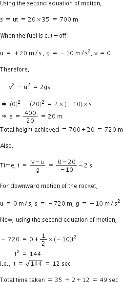 Using space the space second space equation space of space motion comma space

straight s space equals space ut space equals space 20 cross times 35 space equals space 700 space straight m

When space the space fuel space is space cut minus off colon

straight u space equals space plus 20 space straight m divided by straight s space comma space straight g space equals space minus 10 space straight m divided by straight s squared comma space straight v space equals space 0

Therefore comma space

space space space space space space straight v squared space minus space straight u squared space equals space 2 gs space

rightwards double arrow space left parenthesis 0 right parenthesis squared space minus space left parenthesis 20 right parenthesis squared space equals space 2 cross times left parenthesis negative 10 right parenthesis cross times straight s
rightwards double arrow space straight s space equals space 400 over 20 space equals space 20 space straight m
Total space height space achieved space equals space 700 plus 20 space equals space 720 space straight m

Also comma space

Time comma space straight t space equals space fraction numerator straight v minus straight u over denominator straight g end fraction space equals space fraction numerator 0 minus 20 over denominator negative 10 end fraction minus 2 space straight s

For space downward space motion space of space the space rocket comma space

straight u space equals space 0 space straight m divided by straight s comma space straight s space equals space minus 720 space straight m comma space straight g space equals space minus 10 space straight m divided by straight s squared

Now comma space using space the space second space equation space of space motion comma space

minus space 720 space equals space 0 plus 1 half cross times left parenthesis negative 10 right parenthesis straight t squared
space space space space space space space space space space straight t squared space equals space 144
straight i. straight e. comma space space straight t space equals space square root of 144 space equals space 12 space sec

Total space time space taken space equals space 35 space plus space 2 plus 12 space equals space 49 space sec