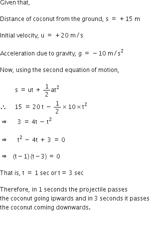 Given space that comma space

Distance space of space coconut space from space the space ground comma space straight s space equals space plus 15 space straight m space

Initial space velocity comma space straight u space equals space plus 20 space straight m divided by straight s

Acceleration space due space to space gravity comma space straight g space equals space minus 10 space straight m divided by straight s squared

Now comma space using space the space second space equation space of space motion comma space

space space space space space space space space space space straight s space equals space ut space plus space 1 half at squared space
therefore space space space space space 15 space equals space 20 space straight t space minus space 1 half cross times 10 cross times straight t squared space
rightwards double arrow space space space space space space 3 space equals space 4 straight t space minus space straight t squared space

rightwards double arrow space space space space space space straight t to the power of 2 space end exponent minus space 4 straight t space plus space 3 space equals space 0

rightwards double arrow space space space left parenthesis straight t minus 1 right parenthesis thin space left parenthesis straight t minus 3 right parenthesis thin space equals space 0 space

That space is comma space straight t space equals space 1 space sec space or space straight t equals space 3 space sec

Therefore comma space in space 1 space seconds space the space projectile space passes space
the space coconut space going space ipwards space and space in space 3 space seconds space it space passes space
the space coconut space coming space downwards. space


