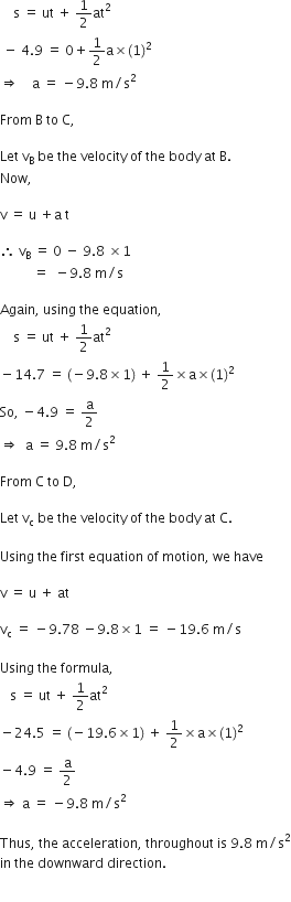 space space space space straight s space equals space ut space plus space 1 half at squared space
space minus space 4.9 space equals space 0 plus 1 half straight a cross times left parenthesis 1 right parenthesis squared space
rightwards double arrow space space space space straight a space equals space minus 9.8 space straight m divided by straight s squared space

From space straight B space to space straight C comma space

Let space straight v subscript straight B space be space the space velocity space of space the space body space at space straight B. space
Now comma space

straight v space equals space straight u space plus straight a space straight t

therefore space straight v subscript straight B space equals space 0 space minus space 9.8 space cross times 1 space
space space space space space space space space space space equals space space minus 9.8 space straight m divided by straight s

Again comma space using space the space equation comma
space space space space straight s space equals space ut space plus space 1 half at squared space
minus 14.7 space equals space left parenthesis negative 9.8 cross times 1 right parenthesis space plus space 1 half cross times straight a cross times left parenthesis 1 right parenthesis squared space
So comma space minus 4.9 space equals space straight a over 2
rightwards double arrow space space straight a space equals space 9.8 space straight m divided by straight s squared

From space straight C space to space straight D comma space

Let space straight v subscript straight c space be space the space velocity space of space the space body space at space straight C. space

Using space the space first space equation space of space motion comma space we space have

straight v space equals space straight u space plus space at

straight v subscript straight c space equals space minus 9.78 space minus 9.8 cross times 1 space equals space minus 19.6 space straight m divided by straight s

Using space the space formula comma space
space space space straight s space equals space ut space plus space 1 half at squared space
minus 24.5 space equals space left parenthesis negative 19.6 cross times 1 right parenthesis space plus space 1 half cross times straight a cross times left parenthesis 1 right parenthesis squared space
minus 4.9 space equals space straight a over 2 space
rightwards double arrow space straight a space equals space minus 9.8 space straight m divided by straight s squared

Thus comma space the space acceleration comma space throughout space is space 9.8 space straight m divided by straight s squared
in space the space downward space direction. space

