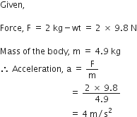 Given comma space space space space space

Force comma space straight F space equals space 2 space kg minus wt space equals space 2 space cross times space 9.8 space straight N

Mass space of space the space body comma space straight m space equals space 4.9 space kg
therefore space Acceleration comma space straight a space equals space straight F over straight m
space space space space space space space space space space space space space space space space space space space space space space space space space space space space space space space space space equals space fraction numerator 2 space cross times space 9.8 over denominator 4.9 end fraction space
space space space space space space space space space space space space space space space space space space space space space space space space space space space space space space space space space equals space 4 space straight m divided by straight s squared