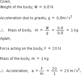 Given comma space
Weight space of space the space body comma space straight W space equals space 9.8 space straight N

Acceleration space due space to space gravity comma space straight g space equals space 9.8 straight m divided by straight s squared

therefore space space space space Mass space of space body comma space space space straight m space equals space straight W over straight g space equals space fraction numerator 9.8 over denominator 9.8 end fraction space equals space 1 space kg
Again comma

Force space acting space on space the space body comma space straight F space equals space 20 space straight N

Mass space of space the space body comma space straight m space equals space 1 space kg

therefore space space Acceleration comma space space space straight a space equals straight F over straight m space equals space 20 over 1 space equals space 20 space straight m divided by straight s squared.

