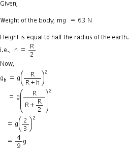 Given comma space

Weight space of space the space body comma space mg space space equals space 63 space straight N

Height space is space equal space to space half space the space radius space of space the space earth.
straight i. straight e. comma space space straight h space equals space straight R over 2
Now comma space
straight g subscript straight h space equals space straight g open parentheses fraction numerator straight R over denominator straight R plus straight h end fraction close parentheses squared space
space space space space space equals space straight g open parentheses fraction numerator straight R over denominator straight R plus begin display style straight R over 2 end style end fraction close parentheses squared space
space space space space equals space straight g open parentheses 2 over 3 close parentheses squared space
space space space space equals space 4 over 9 straight g