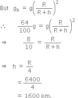 But space space space straight g subscript straight h space equals space straight g open parentheses fraction numerator straight R over denominator straight R plus straight h end fraction close parentheses squared
therefore space space space space space space space 64 over 100 straight g space equals space straight g open parentheses fraction numerator straight R over denominator straight R plus straight h end fraction close parentheses squared space space
rightwards double arrow space space space space space space space space space space 8 over 10 space equals space fraction numerator straight R over denominator straight R plus straight h end fraction

rightwards double arrow space space space straight h space equals space straight R over 4 space
space space space space space space space space space space space equals 6400 over 4 space
space space space space space space space space space space space equals space 1600 space km. space space