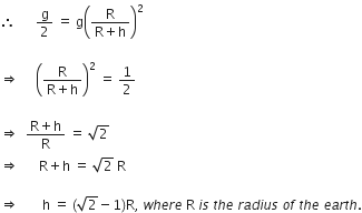 therefore space space space space space space straight g over 2 space equals space straight g open parentheses fraction numerator straight R over denominator straight R plus straight h end fraction close parentheses squared space space

rightwards double arrow space space space space space open parentheses fraction numerator straight R over denominator straight R plus straight h end fraction close parentheses squared space equals space 1 half

rightwards double arrow space space fraction numerator straight R plus straight h over denominator straight R end fraction space equals space square root of 2 space space space
rightwards double arrow space space space space space space straight R plus straight h space equals space square root of 2 space straight R

rightwards double arrow space space space space space space space straight h space equals space left parenthesis square root of 2 minus 1 right parenthesis straight R comma space w h e r e space straight R space i s space t h e space r a d i u s space o f space t h e space e a r t h.