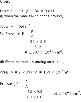 Given comma space

Force comma space straight F space equals space 80 space kgf space equals space 80 space cross times space 9.8 space straight N
left parenthesis straight i right parenthesis space When space the space man space is space lying space on space the space ground comma

Area comma space space straight A space equals space 0.6 space straight m squared
So comma space Pressure comma space straight P space equals space straight F over straight A space
space space space space space space space space space space space space space space space space space space space space space space space space space space space space equals space fraction numerator 80 space cross times space 9.8 over denominator 0.6 end fraction space
space space space space space space space space space space space space space space space space space space space space space space space space space space space space equals space 1.307 space cross times space 10 cubed space straight N divided by straight m squared. space

left parenthesis ii right parenthesis space When space the space man space is space standing space on space his space feet comma

Area comma space space straight A space equals space 2 space cross times 80 space cm squared space equals space 160 space cross times space 10 to the power of negative 4 end exponent straight m squared

Pressure comma space straight P space equals space straight F over straight A space
space space space space space space space space space space space space space space space space space space space space space space equals space fraction numerator 80 space cross times 9.8 over denominator 160 space cross times 10 to the power of negative 4 end exponent end fraction space equals space 4.9 space cross times space 10 to the power of 4 space straight N divided by straight m squared.
