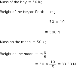 Mass space of space the space boy space equals space 50 space kg

Weight space of space the space boy space on space Earth space equals space mg space

space space space space space space space space space space space space space space space space space space space space space space space space space space space space space space space space space space space space space space space space space space space space space space space space space equals space 50 space cross times space 10
space
space space space space space space space space space space space space space space space space space space space space space space space space space space space space space space space space space space space space space space space space space space space space space space space space space equals space 500 space straight N

Mass space on space the space moon space equals space 50 space kg

Weight space on space the space moon space equals space straight m straight g over 6 space
space space space space space space space space space space space space space space space space space space space space space space space space space space space space space space space space space space space space space space equals space 50 space cross times 10 over 6 space equals 83.33 space straight N.