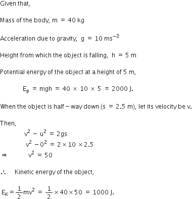Given space that comma space

Mass space of space the space body comma space straight m space equals space 40 space kg

Acceleration space due space to space gravity comma space space straight g space equals space 10 space ms to the power of negative 2 end exponent

Height space from space which space the space object space is space falling comma space space straight h space equals space 5 space straight m

Potential space energy space of space the space object space at space straight a space height space of space 5 space straight m comma

space space space space space space space space space space space space space space space straight E subscript straight p space equals space mgh space equals space 40 space cross times space 10 space cross times space 5 space equals space 2000 space straight J.

When space the space object space is space half minus way space down space left parenthesis straight s space equals space 2.5 space straight m right parenthesis comma space let space its space velocity space be space straight v.

Then comma
space space space space space space space space space space space space space space space space straight v squared space minus space straight u squared space equals space 2 gs
space space space space space space space space space space space space space space space space space straight v squared space minus 0 squared space equals space 2 cross times 10 space cross times 2.5 space
rightwards double arrow space space space space space space space space space space space space space straight v squared space equals space 50

therefore space space space space space Kinetic space energy space of space the space object comma

space straight E subscript straight K equals 1 half mv squared space equals space 1 half cross times 40 cross times 50 space equals space 1000 space straight J.