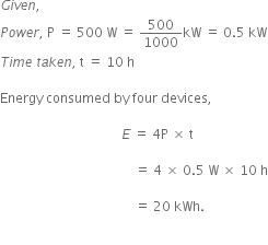 G i v e n comma space
P o w e r comma space straight P space equals space 500 space straight W space equals space 500 over 1000 kW space equals space 0.5 space kW
T i m e space t a k e n comma space straight t space equals space 10 space straight h

Energy space consumed space by space four space devices comma space

space space space space space space space space space space space space space space space space space space space space space space space space space space space space space space space space space space space space space E space equals space 4 straight P space cross times space straight t space

space space space space space space space space space space space space space space space space space space space space space space space space space space space space space space space space space space space space space space space space space equals space 4 space cross times space 0.5 space straight W space cross times space 10 space straight h

space space space space space space space space space space space space space space space space space space space space space space space space space space space space space space space space space space space space space space space space space equals space 20 space kWh.


