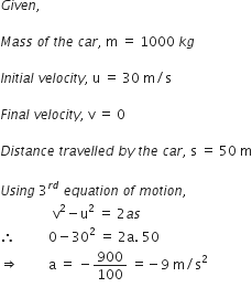 G i v e n comma space

M a s s space o f space t h e space c a r comma space straight m space equals space 1000 space k g

I n i t i a l space v e l o c i t y comma space straight u space equals space 30 space straight m divided by straight s

F i n a l space v e l o c i t y comma space straight v space equals space 0

D i s t a n c e space t r a v e l l e d space b y space t h e space c a r comma space straight s space equals space 50 space straight m

U s i n g space 3 to the power of r d end exponent space e q u a t i o n space o f space m o t i o n comma space
space space space space space space space space space space space space space space space space straight v squared minus straight u squared space equals space 2 a s
therefore space space space space space space space space space space 0 minus 30 squared space equals space 2 straight a. space 50 space space
rightwards double arrow space space space space space space space space space straight a space equals space minus 900 over 100 space equals negative 9 space straight m divided by straight s squared

