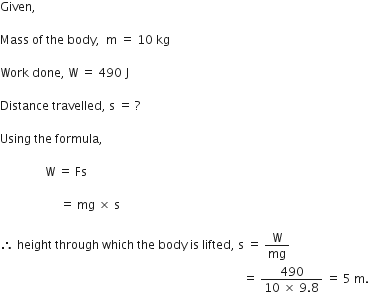 Given comma space

Mass space of space the space body comma space space straight m space equals space 10 space kg

Work space done comma space straight W space equals space 490 space straight J

Distance space travelled comma space straight s space equals space ?

Using space the space formula comma space

space space space space space space space space space space space space space space space straight W space equals space Fs

space space space space space space space space space space space space space space space space space space space space equals space mg space cross times space straight s

therefore space height space through space which space the space body space is space lifted comma space straight s space equals space straight W over mg
space space space space space space space space space space space space space space space space space space space space space space space space space space space space space space space space space space space space space space space space space space space space space space space space space space space space space space space space space space space space space space space space space space space space space space space space space space space space space space space space space equals space fraction numerator 490 over denominator 10 space cross times space 9.8 end fraction space equals space 5 space straight m.