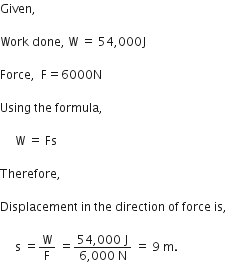 Given comma space

Work space done comma space straight W space equals space 54 comma 000 straight J

Force comma space space straight F equals 6000 straight N

Using space the space formula comma space

space space space space space straight W space equals space Fs

Therefore comma space

Displacement space in space the space direction space of space force space is comma

space space space space space straight s space equals straight W over straight F space equals fraction numerator 54 comma 000 space straight J over denominator 6 comma 000 space straight N end fraction space equals space 9 space straight m.