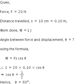 Given comma space

Force comma space straight F space equals space 20 space straight N

Distance space travelled comma space straight s space equals space 10 space cm space equals space 0.10 space straight m comma

Work space done comma space straight W space equals 1 space straight J

Angle space between space force space and space displacement comma space straight theta space equals space ?

using space the space formula comma

space space space space space space straight W space equals space Fs space cos space straight theta

therefore space 1 space equals space 20 space cross times space 0.10 space cross times space cos space straight theta space
rightwards double arrow space cos space straight theta space equals space 1 half
Hence comma space space space space straight theta space equals space 60 degree. space space