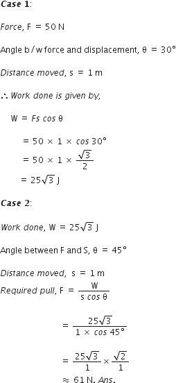 bold italic C bold italic a bold italic s bold italic e bold space bold 1 colon

F o r c e comma space straight F space equals space 50 space straight N

Angle space straight b divided by straight w space force space and space displacement comma space straight theta space equals space 30 degree

D i s t a n c e space m o v e d comma space straight s space equals space 1 space straight m

therefore W o r k space d o n e space i s space g i v e n space b y comma space

space space space space space straight W space equals space F s space c o s space straight theta space

space space space space space space space space space space equals space 50 space cross times space 1 space cross times space c o s space 30 degree
space space space space space space space space space space equals space 50 space cross times space 1 space cross times space fraction numerator square root of 3 over denominator 2 end fraction
space space space space space space space space space equals space 25 square root of 3 space straight J

bold italic C bold italic a bold italic s bold italic e bold space bold 2 colon

W o r k space d o n e comma space straight W space equals space 25 square root of 3 space straight J

Angle space between space straight F space and space straight S comma space straight theta space equals space 45 degree

D i s t a n c e space m o v e d comma space space straight s space equals space 1 space straight m
R e q u i r e d space p u l l comma space straight F space equals space fraction numerator straight W over denominator straight s space c o s space straight theta end fraction

space space space space space space space space space space space space space space space space space space space space space space space space space space space space space equals space fraction numerator 25 square root of 3 over denominator 1 space cross times space c o s space 45 degree end fraction space

space space space space space space space space space space space space space space space space space space space space space space space space space space space space space equals space fraction numerator 25 square root of 3 over denominator 1 end fraction cross times fraction numerator square root of 2 over denominator 1 end fraction
space space space space space space space space space space space space space space space space space space space space space space space space space space space space space almost equal to space 61 space straight N. space A n s. space space space space space space space space