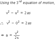 U s i n g space t h e space 3 to the power of r d end exponent space e q u a t i o n space o f space m o t i o n comma space

space space space space space space space straight v squared space minus space straight u squared space equals space 2 a s

therefore space space space straight v squared space minus space 0 squared space equals space 2 a s space

rightwards double arrow space straight a space equals space fraction numerator straight v squared over denominator 2 straight s end fraction