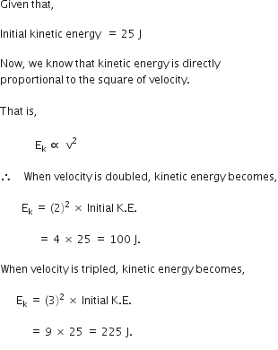 Given space that comma space

Initial space kinetic space energy space space equals space 25 space straight J

Now comma space we space know space that space kinetic space energy space is space directly space
proportional space to space the space square space of space velocity.
space
That space is comma
space
space space space space space space space space space space space space space straight E subscript straight k space proportional to space space straight v squared

therefore space space space space When space velocity space is space doubled comma space kinetic space energy space becomes comma

space space space space space space space space straight E subscript straight k space equals space left parenthesis 2 right parenthesis squared space cross times space Initial space straight K. straight E. space

space space space space space space space space space space space space space space equals space 4 space cross times space 25 space equals space 100 space straight J.

When space velocity space is space tripled comma space kinetic space energy space becomes comma

space space space space space space straight E subscript straight k space equals space left parenthesis 3 right parenthesis squared space cross times space Initial space straight K. straight E.

space space space space space space space space space space space equals space 9 space cross times space 25 space equals space 225 space straight J. space space space space space space space space space
