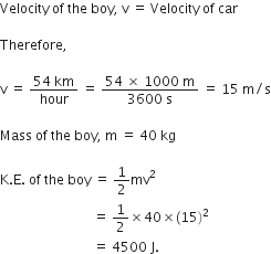 Velocity space of space the space boy comma space straight v space equals space Velocity space of space car space

Therefore comma

straight v space equals space fraction numerator 54 space km over denominator hour end fraction space equals space fraction numerator 54 space cross times space 1000 space straight m over denominator 3600 space straight s end fraction space equals space 15 space straight m divided by straight s

Mass space of space the space boy comma space straight m space equals space 40 space kg

straight K. straight E. space of space the space boy space equals space 1 half mv squared space
space space space space space space space space space space space space space space space space space space space space space space space space space space space space equals space 1 half cross times 40 cross times left parenthesis 15 right parenthesis squared space
space space space space space space space space space space space space space space space space space space space space space space space space space space space space equals space 4500 space straight J.
