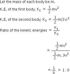 Let space the space mass space of space each space body space be space straight m. space
straight K. straight E. space of space the space first space body comma space straight K subscript 1 space equals space 1 half mv squared
straight K. straight E. space of space the space second space body comma space straight K subscript 2 space equals space 1 half straight m left parenthesis 3 straight v right parenthesis squared
Ratio space of space the space kinetic space energies space equals space straight K subscript 1 over straight K subscript 2 space

space space space space space space space space space space space space space space space space space space space space space space space space space space space space space space space space space space space space space space space space space space space space space space space space space space space equals space fraction numerator begin display style 1 half mv squared end style over denominator begin display style 1 half straight m. space 9 straight v squared end style end fraction

space space space space space space space space space space space space space space space space space space space space space space space space space space space space space space space space space space space space space space space space space space space space space space space space space space space space equals 1 over 9 space equals space 1 space colon 9