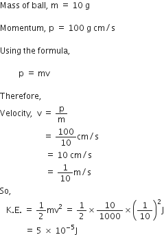 Mass space of space ball comma space straight m space equals space 10 space straight g

Momentum comma space straight p space equals space 100 space straight g space cm divided by straight s

Using space the space formula comma

space space space space space space space space space straight p space equals space mv

Therefore comma space
Velocity comma space space straight v space equals space straight p over straight m space
space space space space space space space space space space space space space space space space space space space space space equals space 100 over 10 cm divided by straight s space
space space space space space space space space space space space space space space space space space space space space space space equals space 10 space cm divided by straight s space
space space space space space space space space space space space space space space space space space space space space space space equals space 1 over 10 straight m divided by straight s
So comma space
space space space straight K. straight E. space equals space 1 half mv squared space equals space 1 half cross times 10 over 1000 cross times open parentheses 1 over 10 close parentheses squared straight J
space space space space space space space space space space space space equals space 5 space cross times space 10 to the power of negative 5 end exponent straight J space