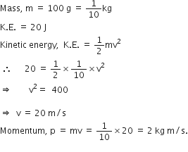 Mass comma space straight m space equals space 100 space straight g space equals space 1 over 10 kg
straight K. straight E. space equals space 20 space straight J
Kinetic space energy comma space space straight K. straight E. space equals space 1 half mv squared
space therefore space space space space space space 20 space equals space 1 half cross times 1 over 10 cross times straight v squared
rightwards double arrow space space space space space space space space straight v squared equals space space 400 space

rightwards double arrow space space straight v space equals space 20 space straight m divided by straight s
Momentum comma space straight p space equals space mv space equals space 1 over 10 cross times 20 space equals space 2 space kg space straight m divided by straight s.
