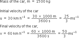 Mass space of space the space car comma space straight m space equals space 1500 space kg

Initial space velocity space of space the space car
straight u space equals space 30 space km space straight h to the power of negative 1 end exponent space equals space fraction numerator 30 space cross times space 1000 space straight m over denominator 3600 space straight s end fraction space equals space 25 over 3 ms to the power of negative 1 end exponent
Final space velocity space of space the space car comma
straight v space equals space 60 space km space straight h to the power of negative 1 end exponent space equals fraction numerator 60 space cross times space 1000 space straight m over denominator 3600 space straight s end fraction space equals 50 over 3 ms to the power of negative 1 end exponent

